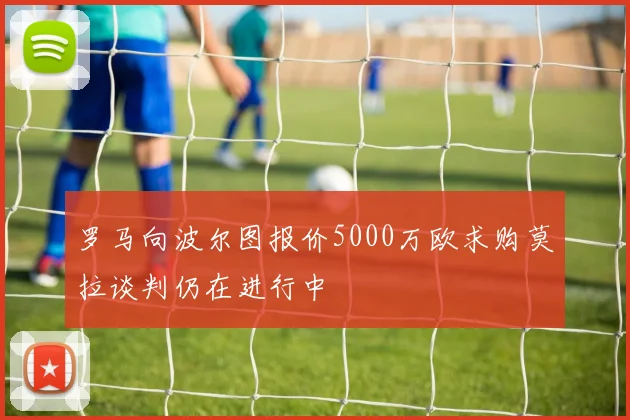 罗马向波尔图报价5000万欧求购莫拉谈判仍在进行中
