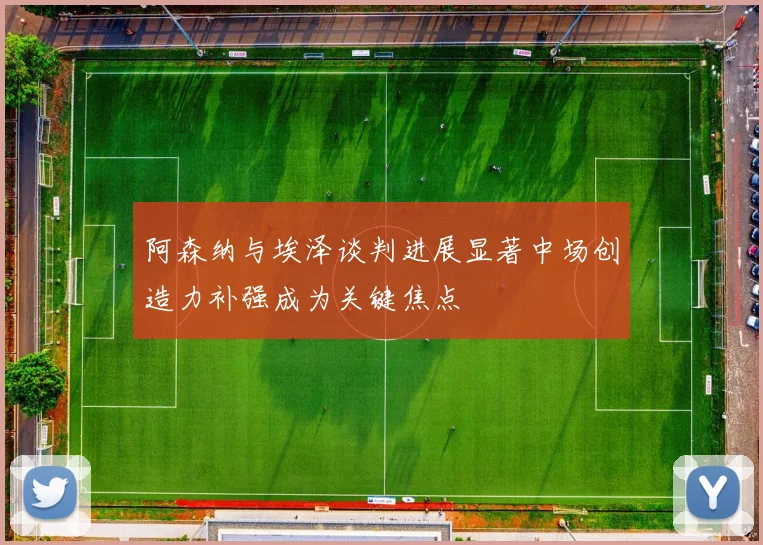 阿森纳与埃泽谈判进展显著中场创造力补强成为关键焦点