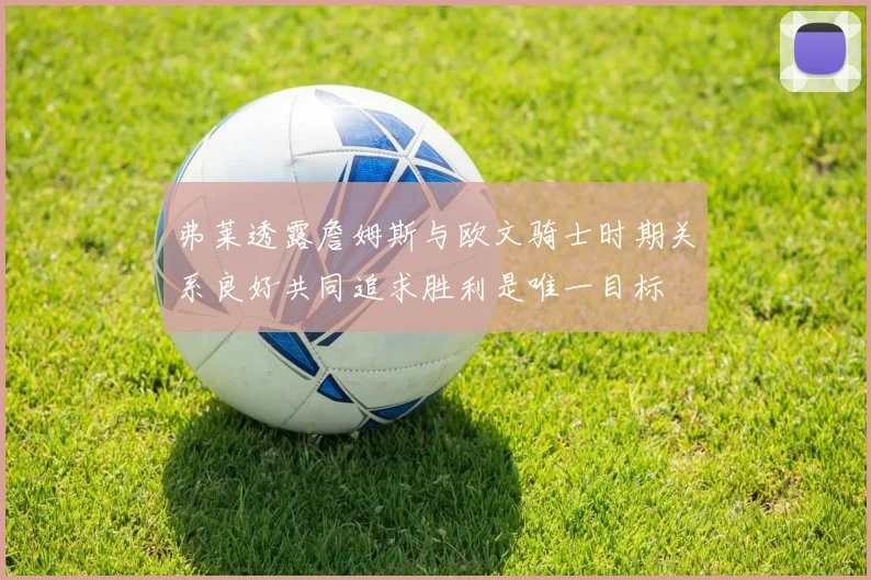 弗莱透露詹姆斯与欧文骑士时期关系良好共同追求胜利是唯一目标