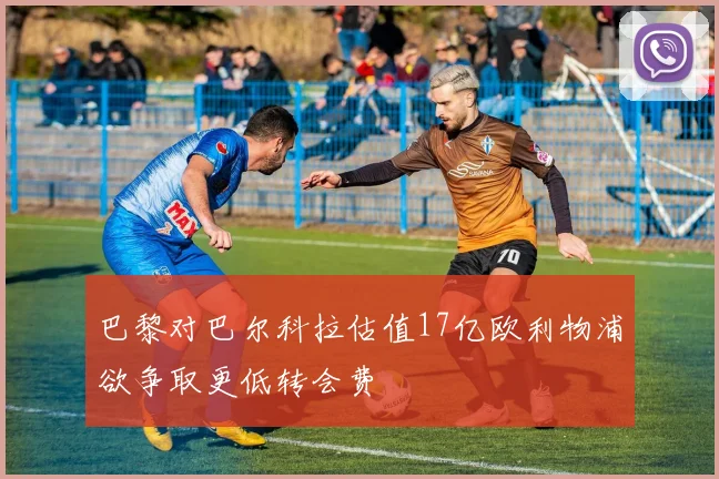 巴黎对巴尔科拉估值17亿欧利物浦欲争取更低转会费