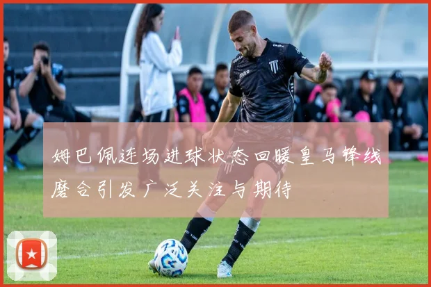 姆巴佩连场进球状态回暖皇马锋线磨合引发广泛关注与期待