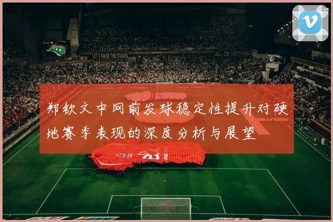 郑钦文中网前发球稳定性提升对硬地赛季表现的深度分析与展望