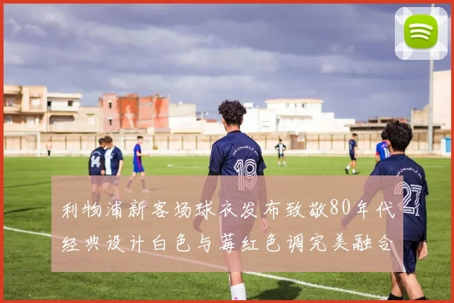 利物浦新客场球衣发布致敬80年代经典设计白色与莓红色调完美融合