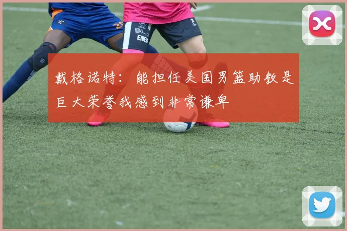 戴格诺特：能担任美国男篮助教是巨大荣誉我感到非常谦卑