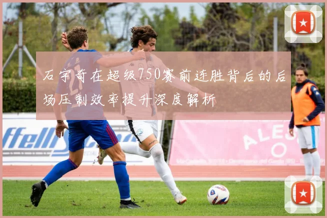 石宇奇在超级750赛前连胜背后的后场压制效率提升深度解析