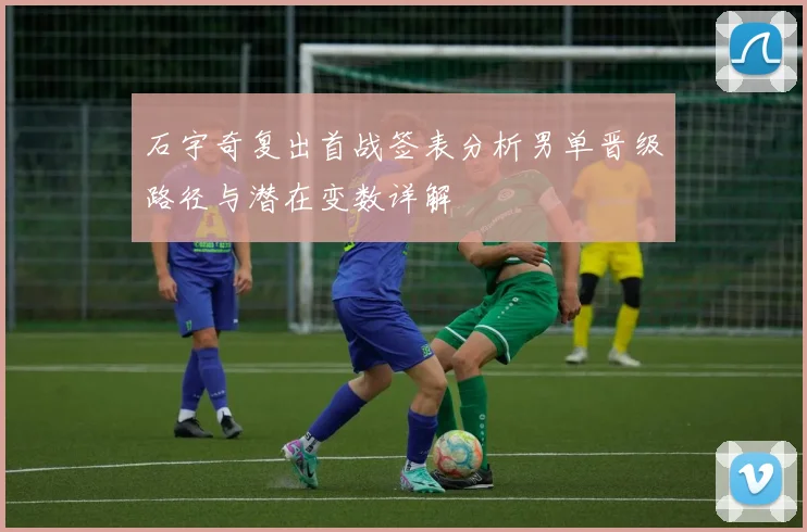 石宇奇复出首战签表分析男单晋级路径与潜在变数详解
