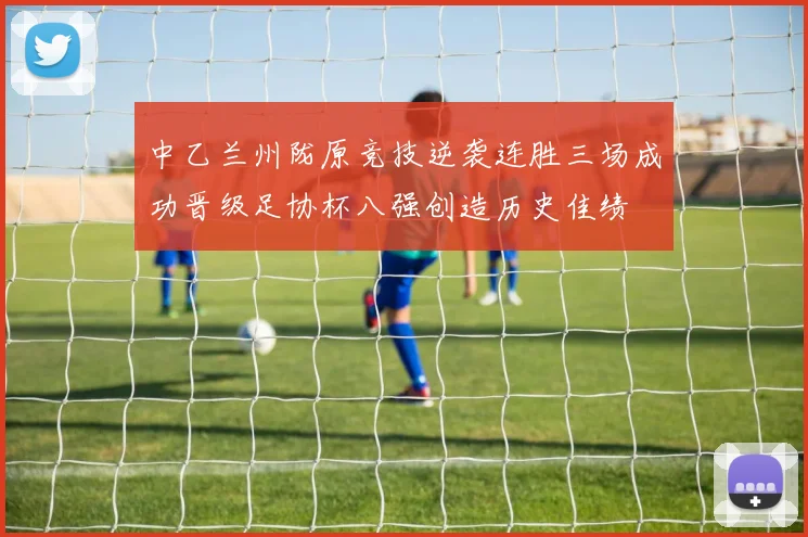中乙兰州陇原竞技逆袭连胜三场成功晋级足协杯八强创造历史佳绩
